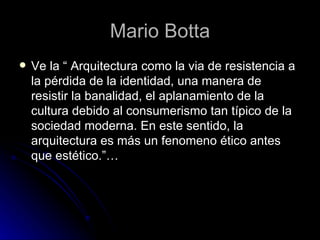 Mario Botta Ve la “ Arquitectura como la via de resistencia a la pérdida de la identidad, una manera de resistir la banalidad, el aplanamiento de la cultura debido al consumerismo tan típico de la sociedad moderna. En este sentido, la arquitectura es más un fenomeno ético antes que estético.”… 