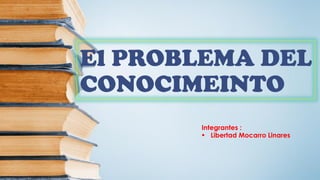El PROBLEMA DEL
CONOCIMEINTO
Integrantes :
 Libertad Mocarro Linares
 