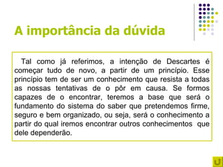 A importância da dúvida

  Tal como já referimos, a intenção de Descartes é
começar tudo de novo, a partir de um princípio. Esse
princípio tem de ser um conhecimento que resista a todas
as nossas tentativas de o pôr em causa. Se formos
capazes de o encontrar, teremos a base que será o
fundamento do sistema do saber que pretendemos firme,
seguro e bem organizado, ou seja, será o conhecimento a
partir do qual iremos encontrar outros conhecimentos que
dele dependerão.
 