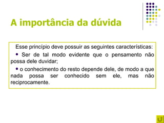A importância da dúvida

  Esse princípio deve possuir as seguintes características:
   Ser de tal modo evidente que o pensamento não
possa dele duvidar;
   o conhecimento do resto depende dele, de modo a que
nada possa ser conhecido sem ele, mas não
reciprocamente.
 