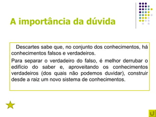 A importância da dúvida

  Descartes sabe que, no conjunto dos conhecimentos, há
conhecimentos falsos e verdadeiros.
Para separar o verdadeiro do falso, é melhor derrubar o
edifício do saber e, aproveitando os conhecimentos
verdadeiros (dos quais não podemos duvidar), construir
desde a raiz um novo sistema de conhecimentos.



1
 