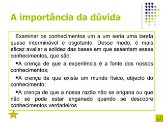 A importância da dúvida
  Examinar os conhecimentos um a um seria uma tarefa
quase interminável e esgotante. Desse modo, é mais
eficaz avaliar a solidez das bases em que assentam esses
conhecimentos, que são:
  A crença de que a experiência é a fonte dos nossos
conhecimentos;
  A crença de que existe um mundo físico, objecto do
conhecimento;
  A crença de que a nossa razão não se engana ou que
não se pode estar enganado quando se descobre
conhecimentos verdadeiros
 2
 