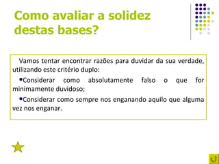 Como avaliar a solidez
destas bases?

  Vamos tentar encontrar razões para duvidar da sua verdade,
utilizando este critério duplo:
  Considerar     como absolutamente falso o que for
minimamente duvidoso;
  Considerar como sempre nos enganando aquilo que alguma
vez nos enganar.




 3
 