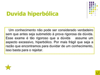 Duvida hiperbólica

  Um conhecimento não pode ser considerado verdadeiro
sem que antes seja submetido à prova rigorosa da dúvida.
Esse exame é tão rigoroso que a dúvida assume um
aspecto excessivo, hiperbólico. Por mais frágil que seja a
razão que encontramos para duvidar de um conhecimento,
isso basta para o rejeitar.




 4
 