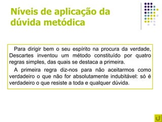 Níveis de aplicação da
dúvida metódica

  Para dirigir bem o seu espírito na procura da verdade,
Descartes inventou um método constituído por quatro
regras simples, das quais se destaca a primeira.
  A primeira regra diz-nos para não aceitarmos como
verdadeiro o que não for absolutamente indubitável: só é
verdadeiro o que resiste a toda e qualquer dúvida.
 