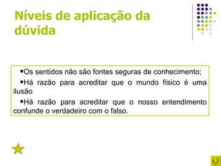 Níveis de aplicação da
dúvida


 Os   sentidos não são fontes seguras de conhecimento;
   Há razão para acreditar que o mundo físico é uma
ilusão
   Há razão para acreditar que o nosso entendimento
confunde o verdadeiro com o falso.




 5
 