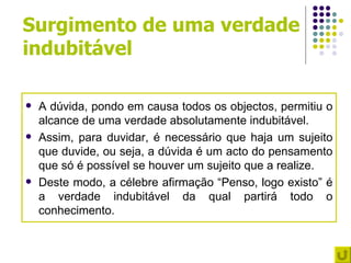 Surgimento de uma verdade
indubitável

   A dúvida, pondo em causa todos os objectos, permitiu o
    alcance de uma verdade absolutamente indubitável.
   Assim, para duvidar, é necessário que haja um sujeito
    que duvide, ou seja, a dúvida é um acto do pensamento
    que só é possível se houver um sujeito que a realize.
   Deste modo, a célebre afirmação “Penso, logo existo” é
    a verdade indubitável da qual partirá todo o
    conhecimento.
 