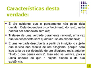 Características desta
verdade:
   É tão evidente que o pensamento não pode dela
    duvidar. Dela dependerá o conhecimento do resto, nada
    poderá ser conhecido sem ela;
   Trata-se de uma verdade puramente racional, uma vez
    que foi descoberta sem qualquer uso da experiência;
   É uma verdade descoberta a partir da intuição: o sujeito
    que duvida não resulta de um silogismo, porque para
    isso teria de ser deduzido de um silogismo mais anterior
    “Tudo o que pensa existe”. Isso não se verifica, pois a
    única certeza de que o sujeito dispõe é da sua
    existência.
 