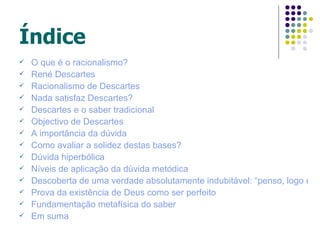 Índice
   O que é o racionalismo?
   René Descartes
   Racionalismo de Descartes
   Nada satisfaz Descartes?
   Descartes e o saber tradicional
   Objectivo de Descartes
   A importância da dúvida
   Como avaliar a solidez destas bases?
   Dúvida hiperbólica
   Níveis de aplicação da dúvida metódica
   Descoberta de uma verdade absolutamente indubitável: “penso, logo exis
   Prova da existência de Deus como ser perfeito
   Fundamentação metafísica do saber
   Em suma
 
