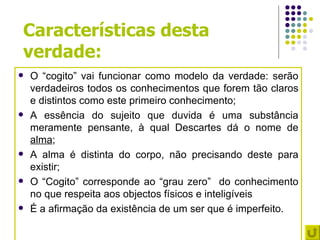 Características desta
verdade:
   O “cogito” vai funcionar como modelo da verdade: serão
    verdadeiros todos os conhecimentos que forem tão claros
    e distintos como este primeiro conhecimento;
   A essência do sujeito que duvida é uma substância
    meramente pensante, à qual Descartes dá o nome de
    alma;
   A alma é distinta do corpo, não precisando deste para
    existir;
   O “Cogito” corresponde ao “grau zero” do conhecimento
    no que respeita aos objectos físicos e inteligíveis
   É a afirmação da existência de um ser que é imperfeito.
 