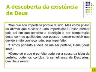 A descoberta da existência
de Deus
 Sei   que sou imperfeito porque duvido. Mas como posso
eu afirmar que duvidar é uma imperfeição? Posso afirmar
pois sei em que consiste a perfeição e por comparação
desta com as qualidades que possuo , posso concluir que
duvido e não conheço tudo, sou imperfeito.
  Temos portanto a ideia de um ser perfeito, Deus (ideia
inata).
  Como só o que é perfeito pode ser a causa da ideia de
perfeito, podemos concluir, á semelhança de Descartes,
que Deus existe .
 