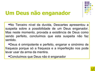Um Deus não enganador
 No   Terceiro nível da duvida, Descartes apresentou a
suspeita sobre a possibilidade de um Deus enganador.
Mas neste momento, provada a existência de Deus como
sendo perfeito, concluímos que esta suspeita não faz
sentido.
   Deus é omnipotente e perfeito, enganar e sinónimo de
fraqueza porque só a fraqueza e a imperfeição nos pode
levar usar da arma da mentira.
   Concluímos que Deus não é enganador
 