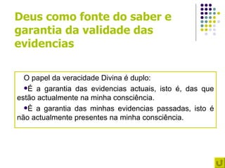 Deus como fonte do saber e
garantia da validade das
evidencias

  O papel da veracidade Divina é duplo:
  É a garantia das evidencias actuais, isto é, das que
estão actualmente na minha consciência.
  È a garantia das minhas evidencias passadas, isto é
não actualmente presentes na minha consciência.
 