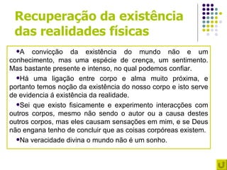 Recuperação da existência
 das realidades físicas
  A   convicção da existência do mundo não e um
conhecimento, mas uma espécie de crença, um sentimento.
Mas bastante presente e intenso, no qual podemos confiar.
  Há uma ligação entre corpo e alma muito próxima, e
portanto temos noção da existência do nosso corpo e isto serve
de evidencia á existência da realidade.
  Sei que existo fisicamente e experimento interacções com
outros corpos, mesmo não sendo o autor ou a causa destes
outros corpos, mas eles causam sensações em mim, e se Deus
não engana tenho de concluir que as coisas corpóreas existem.
  Na veracidade divina o mundo não é um sonho.
 