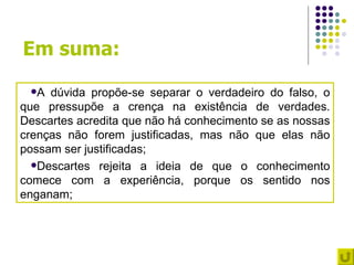 Em suma:
 A  dúvida propõe-se separar o verdadeiro do falso, o
que pressupõe a crença na existência de verdades.
Descartes acredita que não há conhecimento se as nossas
crenças não forem justificadas, mas não que elas não
possam ser justificadas;
  Descartes rejeita a ideia de que o conhecimento
comece com a experiência, porque os sentido nos
enganam;
 