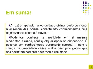 Em suma:

 A  razão, apoiada na veracidade divina, pode conhecer
a essência das coisas, constituindo conhecimentos cuja
objectividade escapa à dúvida;
  Podemos     conhecer a realidade em si mesma
mediantes a razão, sem qualquer apoio na experiência. É
possível um conhecimento puramente racional – com a
crença na veracidade divina – dos princípios gerais que
nos permitem compreender toda a realidade
 