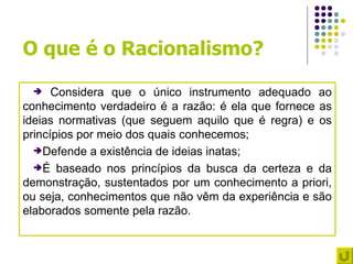 O que é o Racionalismo?
     Considera que o único instrumento adequado ao
conhecimento verdadeiro é a razão: é ela que fornece as
ideias normativas (que seguem aquilo que é regra) e os
princípios por meio dos quais conhecemos;
  Defende a existência de ideias inatas;

  É baseado nos princípios da busca da certeza e da
demonstração, sustentados por um conhecimento a priori,
ou seja, conhecimentos que não vêm da experiência e são
elaborados somente pela razão.
 