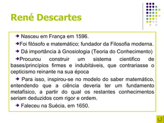 René Descartes
    Nasceu em França em 1596.
  Foi filósofo e matemático; fundador da Filosofia moderna.

   Dá importância à Gnosiologia (Teoria do Conhecimento)

  Procurou      construir  um     sistema    cientifico  de
bases/princípios firmes e indubitáveis, que contrariasse o
cepticismo reinante na sua época
   Para isso, inspirou-se no modelo do saber matemático,
entendendo que a ciência deveria ter um fundamento
metafísico, a partir do qual os restantes conhecimentos
seriam deduzidos com rigor e ordem.
   Faleceu na Suécia, em 1650.
 