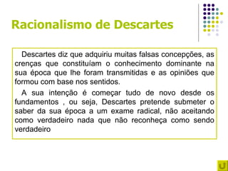 Racionalismo de Descartes

  Descartes diz que adquiriu muitas falsas concepções, as
crenças que constituíam o conhecimento dominante na
sua época que lhe foram transmitidas e as opiniões que
formou com base nos sentidos.
  A sua intenção é começar tudo de novo desde os
fundamentos , ou seja, Descartes pretende submeter o
saber da sua época a um exame radical, não aceitando
como verdadeiro nada que não reconheça como sendo
verdadeiro
 