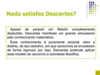 Nada satisfaz Descartes?

  Apesar de parecer um filósofo completamente
desiludido, Descartes manifesta um grande entusiasmo
pelo conhecimento matemático.
  Esse conhecimento é puramente racional, claro e
distinto, de tipo dedutivo, em que raciocínios se encadeiam
de forma rigorosa; por isso, Descartes pretende aplicar
esse modelo de raciocínio à actividade filosófica.
 
