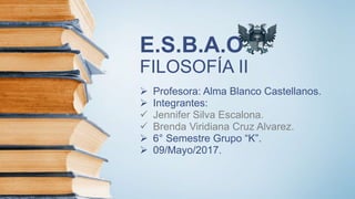 E.S.B.A.O
FILOSOFÍA II
 Profesora: Alma Blanco Castellanos.
 Integrantes:
 Jennifer Silva Escalona.
 Brenda Viridiana Cruz Alvarez.
 6° Semestre Grupo “K”.
 09/Mayo/2017.
 