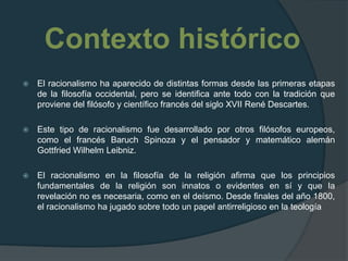 Contexto históricoEl racionalismo ha aparecido de distintas formas desde las primeras etapas de la filosofía occidental, pero se identifica ante todo con la tradición que proviene del filósofo y científico francés del siglo XVII René Descartes.Este tipo de racionalismo fue desarrollado por otros filósofos europeos, como el francés Baruch Spinoza y el pensador y matemático alemán Gottfried Wilhelm Leibniz.El racionalismo en la filosofía de la religión afirma que los principios fundamentales de la religión son innatos o evidentes en sí y que la revelación no es necesaria, como en el deísmo. Desde finales del año 1800, el racionalismo ha jugado sobre todo un papel antirreligioso en la teología