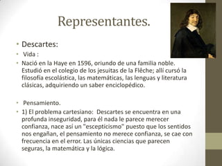 Representantes.
• Descartes:
• Vida :
• Nació en la Haye en 1596, oriundo de una familia noble.
Estudió en el colegio de los jesuitas de la Flêche; allí cursó la
filosofía escolástica, las matemáticas, las lenguas y literatura
clásicas, adquiriendo un saber enciclopédico.
• Pensamiento.
• 1) El problema cartesiano: Descartes se encuentra en una
profunda inseguridad, para él nada le parece merecer
confianza, nace así un "escepticismo" puesto que los sentidos
nos engañan, el pensamiento no merece confianza, se cae con
frecuencia en el error. Las únicas ciencias que parecen
seguras, la matemática y la lógica.

 