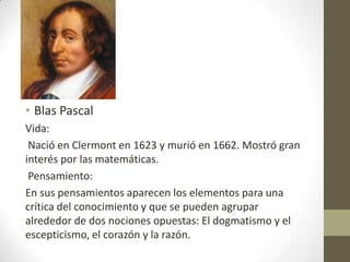 •
• Blas Pascal
Vida:
Nació en Clermont en 1623 y murió en 1662. Mostró gran
interés por las matemáticas.
Pensamiento:
En sus pensamientos aparecen los elementos para una
crítica del conocimiento y que se pueden agrupar
alrededor de dos nociones opuestas: El dogmatismo y el
escepticismo, el corazón y la razón.

 