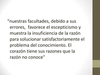 “nuestras facultades, debido a sus
errores, favorece el escepticismo y
muestra la insuficiencia de la razón
para solucionar satisfactoriamente el
problema del conocimiento. El
corazón tiene sus razones que la
razón no conoce”

 