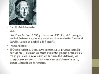 • Nicolás Malebranche
• Vida:
• Nació en París en 1638 y muere en 1715. Estudió teología,
recibió órdenes sagradas y entró en el oratorio del Cardenal
Barulle. Luego se dedicó a la filosofía.
• Pensamiento:
• El Ocasionalismo. Dios, cuya existencia se prueba con sólo
pensar en El, es la única causa eficiente, ya que producir es
crear, y el crear es exclusivo de la divinidad. Además, los
cuerpos son sujetos pasivos y no causas del movimiento,
según la mecánica cartesiana.

 