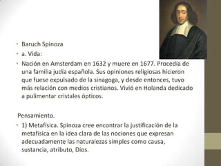 • Baruch Spinoza
• a. Vida:
• Nación en Amsterdam en 1632 y muere en 1677. Procedía de
una familia judía española. Sus opiniones religiosas hicieron
que fuese expulsado de la sinagoga, y desde entonces, tuvo
más relación con medios cristianos. Vivió en Holanda dedicado
a pulimentar cristales ópticos.
Pensamiento.
• 1) Metafísica. Spinoza cree encontrar la justificación de la
metafísica en la idea clara de las nociones que expresan
adecuadamente las naturalezas simples como causa,
sustancia, atributo, Dios.

 