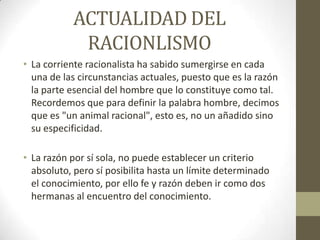 ACTUALIDAD DEL
RACIONLISMO
• La corriente racionalista ha sabido sumergirse en cada
una de las circunstancias actuales, puesto que es la razón
la parte esencial del hombre que lo constituye como tal.
Recordemos que para definir la palabra hombre, decimos
que es "un animal racional", esto es, no un añadido sino
su especificidad.
• La razón por sí sola, no puede establecer un criterio
absoluto, pero sí posibilita hasta un límite determinado
el conocimiento, por ello fe y razón deben ir como dos
hermanas al encuentro del conocimiento.

 