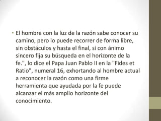 • El hombre con la luz de la razón sabe conocer su
camino, pero lo puede recorrer de forma libre,
sin obstáculos y hasta el final, si con ánimo
sincero fija su búsqueda en el horizonte de la
fe.", lo dice el Papa Juan Pablo II en la "Fides et
Ratio", numeral 16, exhortando al hombre actual
a reconocer la razón como una firme
herramienta que ayudada por la fe puede
alcanzar el más amplio horizonte del
conocimiento.

 