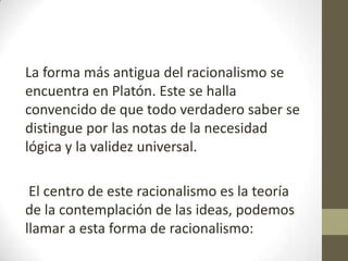 La forma más antigua del racionalismo se
encuentra en Platón. Este se halla
convencido de que todo verdadero saber se
distingue por las notas de la necesidad
lógica y la validez universal.
El centro de este racionalismo es la teoría
de la contemplación de las ideas, podemos
llamar a esta forma de racionalismo:

 