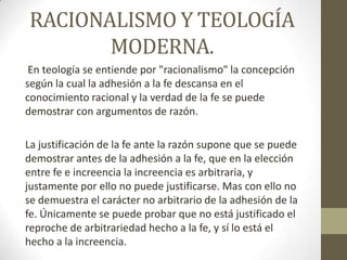 RACIONALISMO Y TEOLOGÍA
MODERNA.
En teología se entiende por "racionalismo" la concepción
según la cual la adhesión a la fe descansa en el
conocimiento racional y la verdad de la fe se puede
demostrar con argumentos de razón.

La justificación de la fe ante la razón supone que se puede
demostrar antes de la adhesión a la fe, que en la elección
entre fe e increencia la increencia es arbitraria, y
justamente por ello no puede justificarse. Mas con ello no
se demuestra el carácter no arbitrario de la adhesión de la
fe. Únicamente se puede probar que no está justificado el
reproche de arbitrariedad hecho a la fe, y sí lo está el
hecho a la increencia.

 
