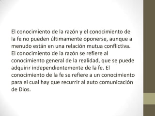 El conocimiento de la razón y el conocimiento de
la fe no pueden últimamente oponerse, aunque a
menudo están en una relación mutua conflictiva.
El conocimiento de la razón se refiere al
conocimiento general de la realidad, que se puede
adquirir independientemente de la fe. El
conocimiento de la fe se refiere a un conocimiento
para el cual hay que recurrir al auto comunicación
de Dios.

 