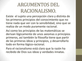 ARGUMENTOS DEL
RACIONALISMO.
Existe el sujeto una percepción clara y distinta de
los primeros principios del conocimiento que no
tiene nada que ver con la sensibilidad, sino que se
realiza de un modo puramente racional.
Así como los principios de las matemáticas se
derivan lógicamente de unos axiomas o principios
primeros, así también la filosofía tiene que partir
de las primeras ideas y principios, y desarrollarlo
todo en forma lógico-racional.
Para el racionalismo está claro que la razón ha
recibido de Dios sus ideas y verdades innatas.

 