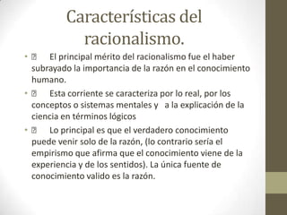 Características del
racionalismo.
•  El principal mérito del racionalismo fue el haber
subrayado la importancia de la razón en el conocimiento
humano.
•  Esta corriente se caracteriza por lo real, por los
conceptos o sistemas mentales y a la explicación de la
ciencia en términos lógicos
•  Lo principal es que el verdadero conocimiento
puede venir solo de la razón, (lo contrario sería el
empirismo que afirma que el conocimiento viene de la
experiencia y de los sentidos). La única fuente de
conocimiento valido es la razón.

 