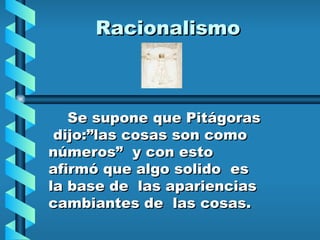 Racionalismo Se supone que Pitágoras  dijo:”las cosas son como números”  y con esto afirmó que algo solido  es la base de  las apariencias cambiantes de  las cosas. 