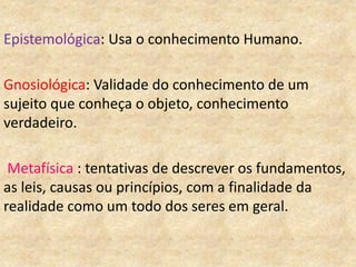 Epistemológica: Usa o conhecimento Humano.
Gnosiológica: Validade do conhecimento de um
sujeito que conheça o objeto, conhecimento
verdadeiro.
Metafísica : tentativas de descrever os fundamentos,
as leis, causas ou princípios, com a finalidade da
realidade como um todo dos seres em geral.
 