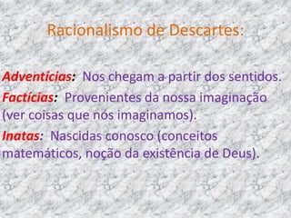 Racionalismo de Descartes:
Adventícias: Nos chegam a partir dos sentidos.
Factícias: Provenientes da nossa imaginação
(ver coisas que nós imaginamos).
Inatas: Nascidas conosco (conceitos
matemáticos, noção da existência de Deus).
 