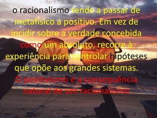 o racionalismo tende a passar de
metafísico a positivo. Em vez de
incidir sobre a verdade concebida
como um absoluto, recorre à
experiência para controlar hipóteses
que opõe aos grandes sistemas.
O positivismo é a consequência
natural de um racionalismo
 