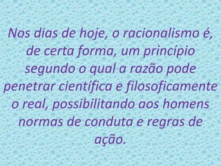 Nos dias de hoje, o racionalismo é,
de certa forma, um princípio
segundo o qual a razão pode
penetrar científica e filosoficamente
o real, possibilitando aos homens
normas de conduta e regras de
ação.
 