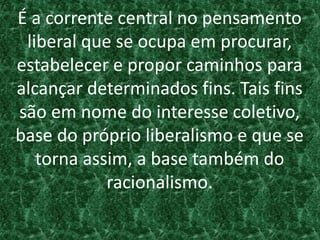 É a corrente central no pensamento
liberal que se ocupa em procurar,
estabelecer e propor caminhos para
alcançar determinados fins. Tais fins
são em nome do interesse coletivo,
base do próprio liberalismo e que se
torna assim, a base também do
racionalismo.
 