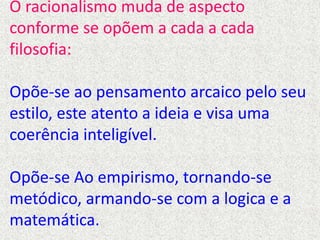 O racionalismo muda de aspecto
conforme se opõem a cada a cada
filosofia:
Opõe-se ao pensamento arcaico pelo seu
estilo, este atento a ideia e visa uma
coerência inteligível.
Opõe-se Ao empirismo, tornando-se
metódico, armando-se com a logica e a
matemática.
 