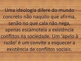 Uma ideologia difere do mundo
concreto não naquilo que afirma,
senão no que cala não nega,
apenas escamoteia a existência
conflitos na sociedade. Um ‘apelo à
razão’ é um convite a esquecer a
existência de conflitos sociais.
 