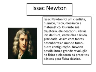 Issac Newton
Isaac Newton foi um cientista,
químico, físico, mecânico e
matemático. Durante sua
trajetória, ele descobriu várias
leis da física, entre elas a lei da
gravidade. Assim com tantas
descobertas o mundo tomou
outra configuração. Newton
possibilitou a grande revolução
na física e elaborou os preceitos
básicos para física clássica.
 