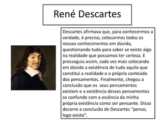 René Descartes
Descartes afirmava que, para conhecermos a
verdade, é preciso, colocarmos todos os
nossos conhecimentos em dúvida,
questionando tudo para saber se existe algo
na realidade que possamos ter certeza. E
prosseguiu assim, cada vez mais colocando
em dúvida a existência de tudo aquilo que
constitui a realidade e o próprio conteúdo
dos pensamentos. Finalmente, chegou a
conclusão que os seus pensamentos
existem e a existência desses pensamentos
se confunde com a essência da minha
própria existência como ser pensante. Disso
decorre a conclusão de Descartes “penso,
logo existo”.
 