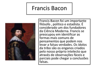Francis Bacon
Francis Bacon foi um importante
filósofo , político e estadista. É
considerado um dos fundadores
da Ciência Moderna. Francis se
preocupou em identificar as
formas mais comuns de
pensamentos que podem nos
levar a falsas verdades. Os ídolos
da tribo são os enganos criados
pelo nosso próprio intelecto que
através de observações fáceis e
parciais pode chegar a conclusões
falsas.
 