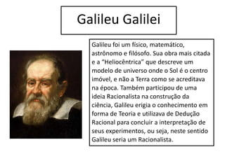 Galileu Galilei
Galileu foi um físico, matemático,
astrônomo e filósofo. Sua obra mais citada
e a “Heliocêntrica” que descreve um
modelo de universo onde o Sol é o centro
imóvel, e não a Terra como se acreditava
na época. Também participou de uma
ideia Racionalista na construção da
ciência, Galileu erigia o conhecimento em
forma de Teoria e utilizava de Dedução
Racional para concluir a interpretação de
seus experimentos, ou seja, neste sentido
Galileu seria um Racionalista.
 